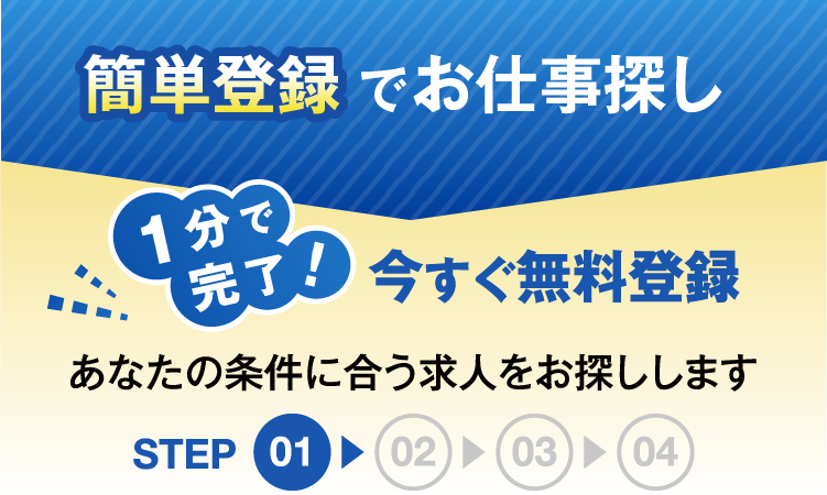 簡単登録でお仕事探し1分で完了今すぐ無料登録あなたの条件にあう求人をお探ししますSTEP01