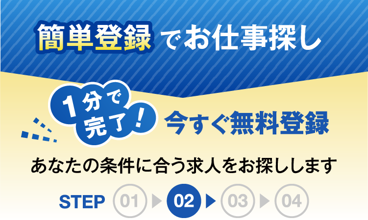 簡単登録でお仕事探し1分で完了今すぐ無料登録あなたの条件にあう求人をお探ししますSTEP02