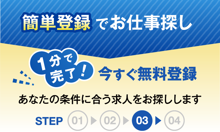簡単登録でお仕事探し1分で完了今すぐ無料登録あなたの条件にあう求人をお探ししますSTEP03