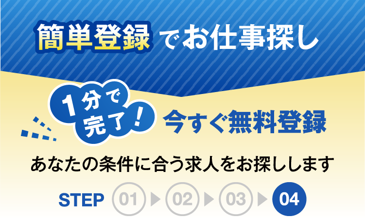 簡単登録でお仕事探し1分で完了今すぐ無料登録あなたの条件にあう求人をお探ししますSTEP04