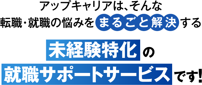 アップキャリアは、そんな転職・就職の悩みをまるごと解決する未経験特化の就職サポートサービスです！