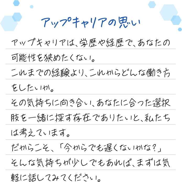 アップキャリアの思い アップキャリアは、学歴や経歴で、あなたの可能性を狭めたくない。これまでの経験より、これからどんな働き方をしたいか。その気持ちに向き合い、あなたに合った選択肢を一緒に探す存在でありたいと、私たちは考えています。だからこそ、「今からでも遅くないかな?」そんな気持ちが少しでもあれば、まずは気軽に話してみてください。