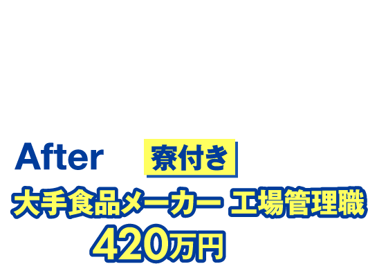 Beforeフリーター【年収】150万円After寮付き大手食品メーカー 工場管理職【年収】420万円